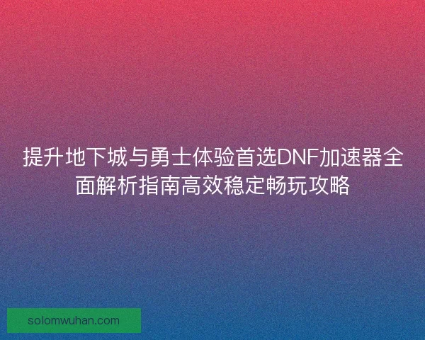提升地下城与勇士体验首选DNF加速器全面解析指南高效稳定畅玩攻略