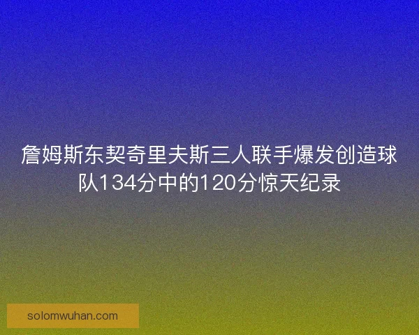 詹姆斯东契奇里夫斯三人联手爆发创造球队134分中的120分惊天纪录 詹姆斯东契奇里夫斯三人联手爆发创造球队134分中的120分惊天纪录