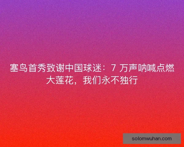 塞鸟首秀致谢中国球迷:7 万声呐喊点燃大莲花,我们永不独行 塞鸟首秀致谢中国球迷:7 万声呐喊点燃大莲花,我们永不独行