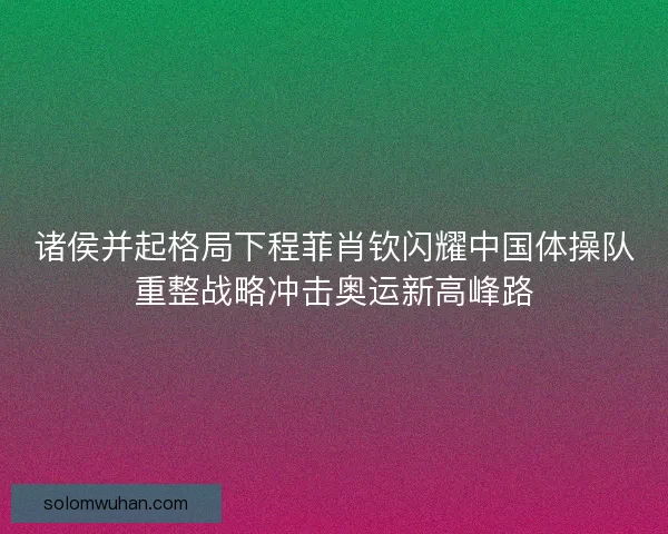 诸侯并起格局下程菲肖钦闪耀中国体操队重整战略冲击奥运新高峰路