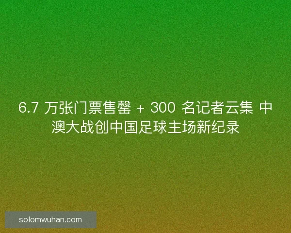 6.7 万张门票售罄 + 300 名记者云集 中澳大战创中国足球主场新纪录