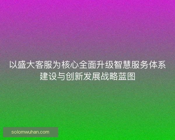 以盛大客服为核心全面升级智慧服务体系建设与创新发展战略蓝图