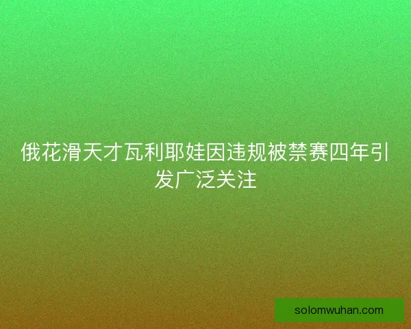 俄花滑天才瓦利耶娃因违规被禁赛四年引发广泛关注