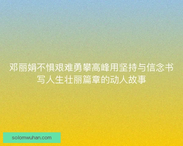 邓丽娟不惧艰难勇攀高峰用坚持与信念书写人生壮丽篇章的动人故事 邓丽娟不惧艰难勇攀高峰用坚持与信念书写人生壮丽篇章的动人故事
