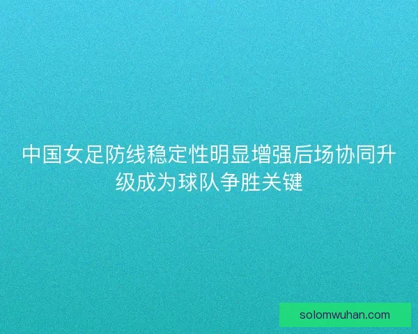 中国女足防线稳定性明显增强后场协同升级成为球队争胜关键