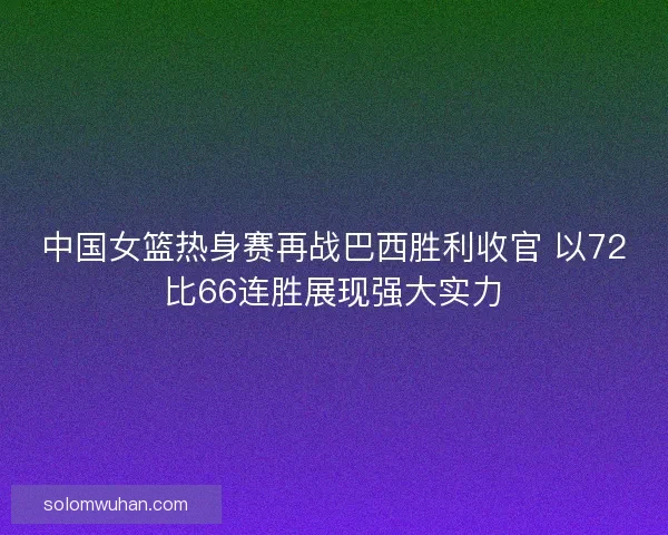 中国女篮热身赛再战巴西胜利收官 以72比66连胜展现强大实力 中国女篮热身赛再战巴西胜利收官 以72比66连胜展现强大实力