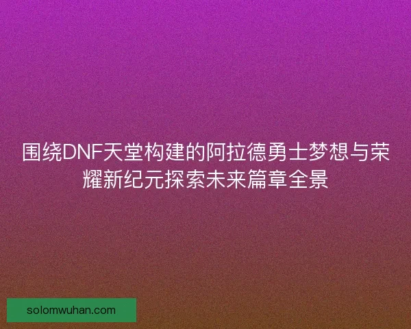 围绕DNF天堂构建的阿拉德勇士梦想与荣耀新纪元探索未来篇章全景 围绕DNF天堂构建的阿拉德勇士梦想与荣耀新纪元探索未来篇章全景